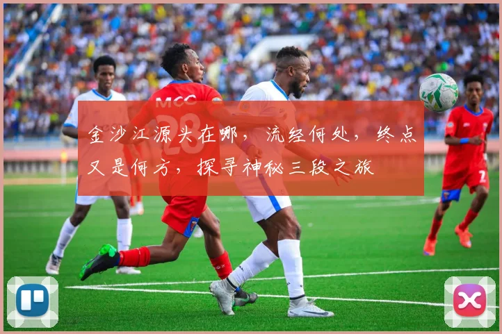 金沙江源头在哪，流经何处，终点又是何方，探寻神秘三段之旅
