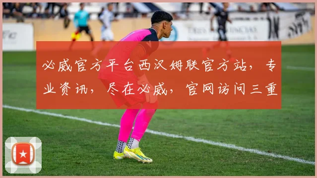 必威官方平台西汉姆联官方站，专业资讯，尽在必威，官网访问三重惊喜等你来