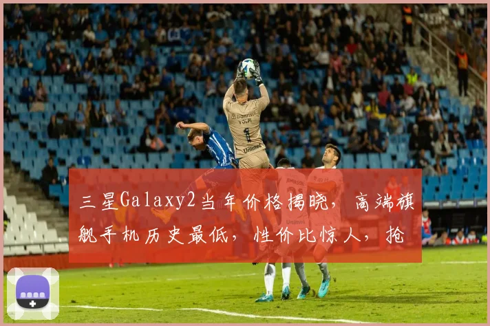 三星Galaxy2当年价格揭晓，高端旗舰手机历史最低，性价比惊人，抢购从速，不容错过