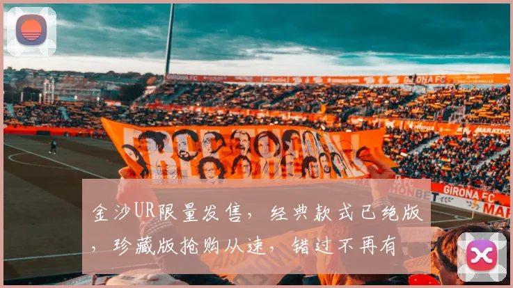 金沙UR限量发售，经典款式已绝版，珍藏版抢购从速，错过不再有