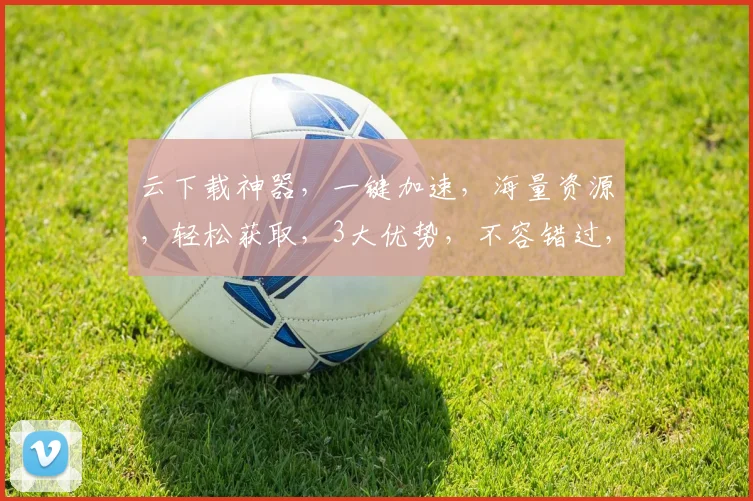 云下载神器，一键加速，海量资源，轻松获取，3大优势，不容错过，体验非凡之旅。