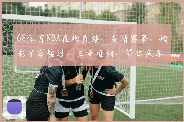 68体育NBA在线直播，高清赛事，精彩不容错过，三重福利，等你来享，尽在68体育